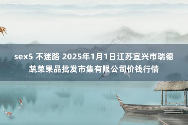 sex5 不迷路 2025年1月1日江苏宜兴市瑞德蔬菜果品批发市集有限公司价钱行情