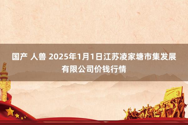 国产 人兽 2025年1月1日江苏凌家塘市集发展有限公司价钱行情