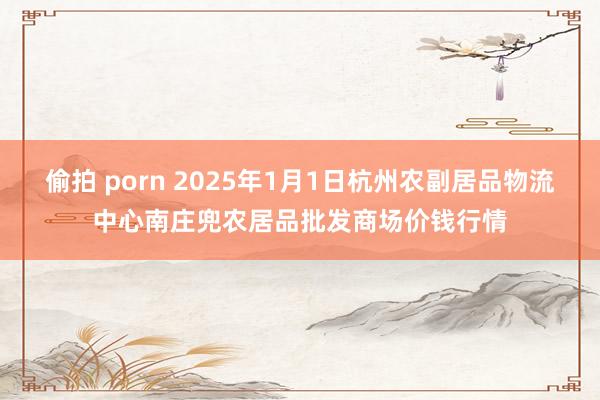 偷拍 porn 2025年1月1日杭州农副居品物流中心南庄兜农居品批发商场价钱行情