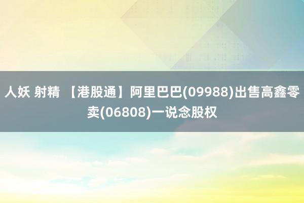 人妖 射精 【港股通】阿里巴巴(09988)出售高鑫零卖(06808)一说念股权