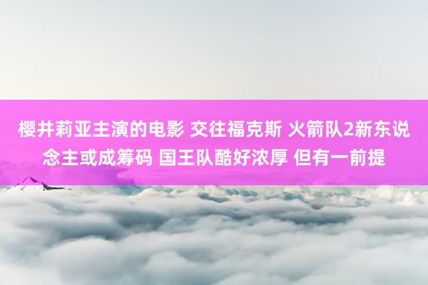 樱井莉亚主演的电影 交往福克斯 火箭队2新东说念主或成筹码 国王队酷好浓厚 但有一前提