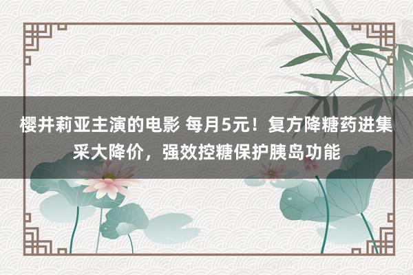 樱井莉亚主演的电影 每月5元！复方降糖药进集采大降价，强效控糖保护胰岛功能