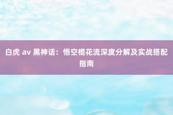 白虎 av 黑神话：悟空棍花流深度分解及实战搭配指南