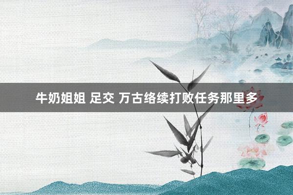 牛奶姐姐 足交 万古络续打败任务那里多