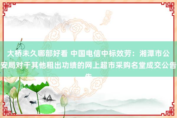 大桥未久哪部好看 中国电信中标效劳：湘潭市公安局对于其他租出功绩的网上超市采购名堂成交公告