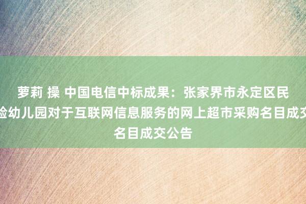 萝莉 操 中国电信中标成果：张家界市永定区民族实验幼儿园对于互联网信息服务的网上超市采购名目成交公告