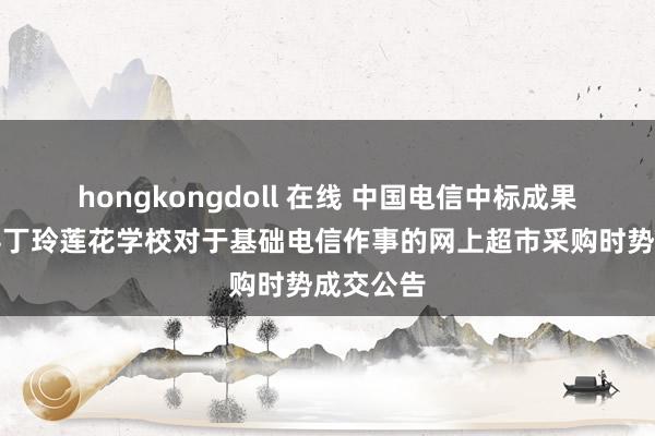 hongkongdoll 在线 中国电信中标成果：临澧县丁玲莲花学校对于基础电信作事的网上超市采购时势成交公告