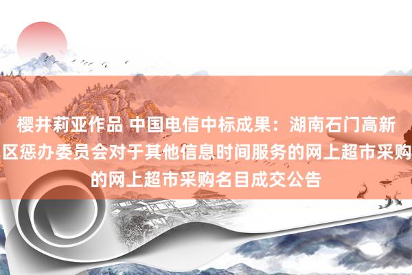 樱井莉亚作品 中国电信中标成果：湖南石门高新时间产业修复区惩办委员会对于其他信息时间服务的网上超市采购名目成交公告