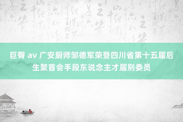 巨臀 av 广安厨师邹德军荣登四川省第十五届后生聚首会手段东说念主才届别委员