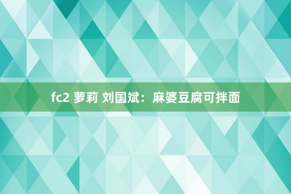 fc2 萝莉 刘国斌：麻婆豆腐可拌面