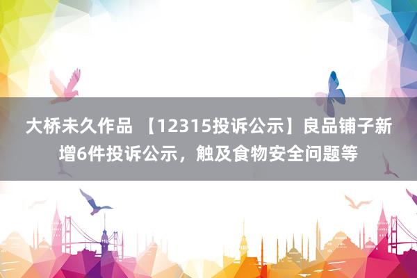 大桥未久作品 【12315投诉公示】良品铺子新增6件投诉公示，触及食物安全问题等