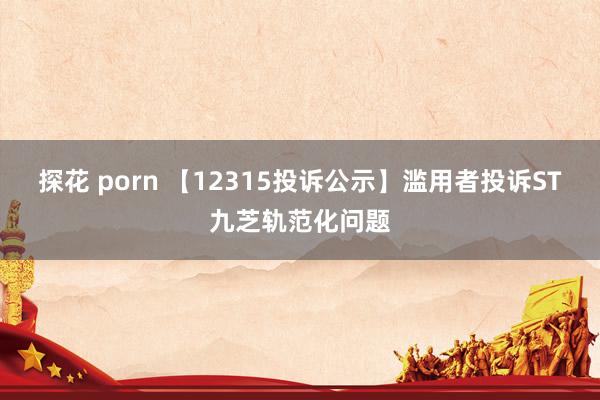 探花 porn 【12315投诉公示】滥用者投诉ST九芝轨范化问题