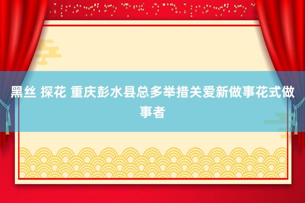 黑丝 探花 重庆彭水县总多举措关爱新做事花式做事者