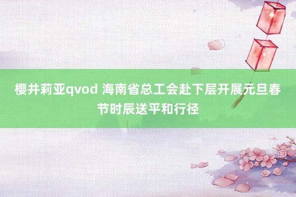 樱井莉亚qvod 海南省总工会赴下层开展元旦春节时辰送平和行径