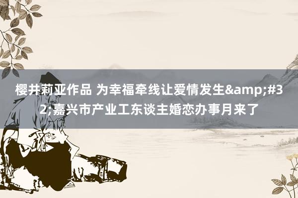 樱井莉亚作品 为幸福牵线让爱情发生&#32;嘉兴市产业工东谈主婚恋办事月来了