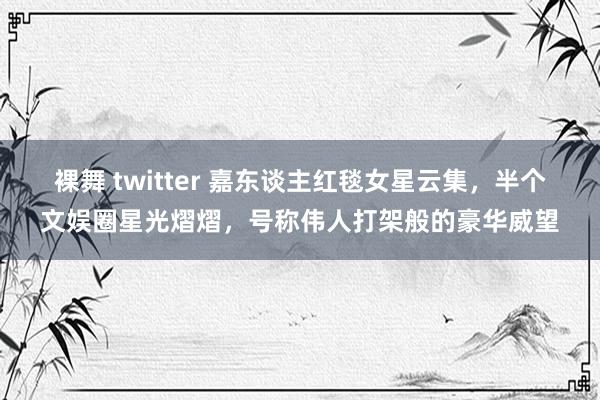 裸舞 twitter 嘉东谈主红毯女星云集，半个文娱圈星光熠熠，号称伟人打架般的豪华威望