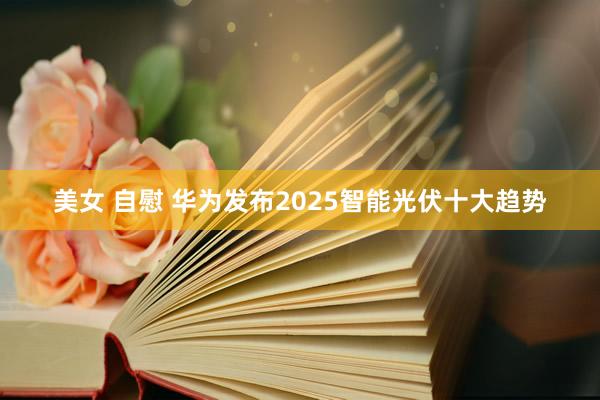 美女 自慰 华为发布2025智能光伏十大趋势