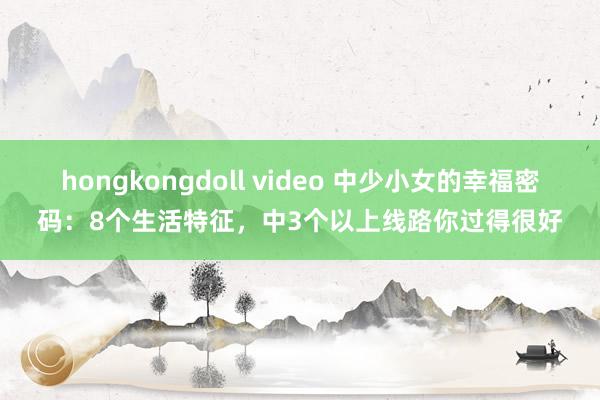 hongkongdoll video 中少小女的幸福密码：8个生活特征，中3个以上线路你过得很好