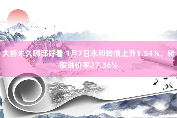 大桥未久哪部好看 1月7日永和转债上升1.54%，转股溢价率27.36%