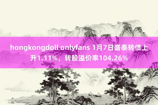 hongkongdoll onlyfans 1月7日盛泰转债上升1.11%，转股溢价率104.26%