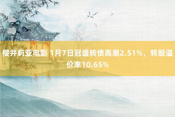 樱井莉亚电影 1月7日冠盛转债高潮2.51%，转股溢价率10.65%