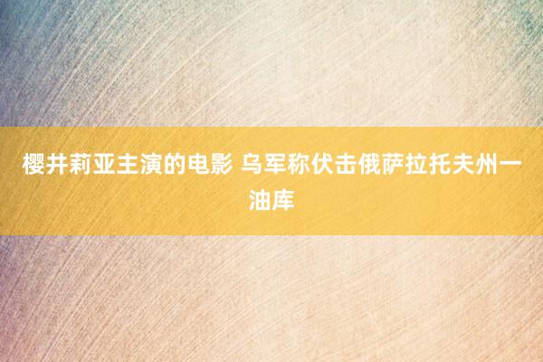 樱井莉亚主演的电影 乌军称伏击俄萨拉托夫州一油库