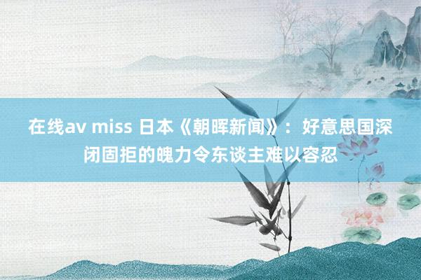 在线av miss 日本《朝晖新闻》：好意思国深闭固拒的魄力令东谈主难以容忍