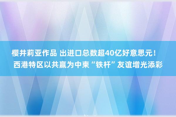 樱井莉亚作品 出进口总数超40亿好意思元！  西港特区以共赢为中柬“铁杆”友谊增光添彩