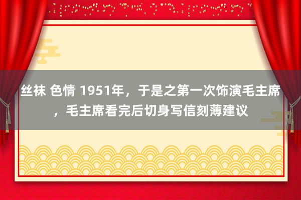 丝袜 色情 1951年，于是之第一次饰演毛主席，毛主席看完后切身写信刻薄建议