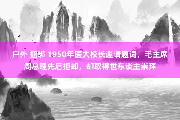 户外 捆绑 1950年医大校长邀请题词，毛主席周总理先后拒却，却取得世东谈主崇拜