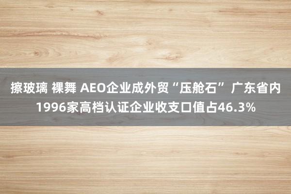 擦玻璃 裸舞 AEO企业成外贸“压舱石” 广东省内1996家高档认证企业收支口值占46.3%