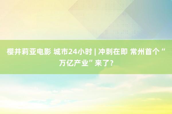 樱井莉亚电影 城市24小时 | 冲刺在即 常州首个“万亿产业”来了？