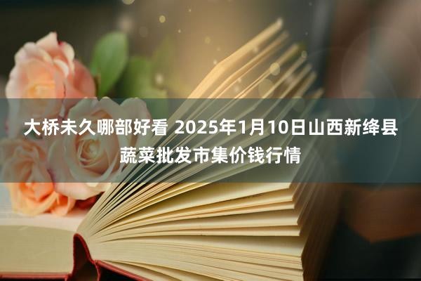 大桥未久哪部好看 2025年1月10日山西新绛县蔬菜批发市集价钱行情