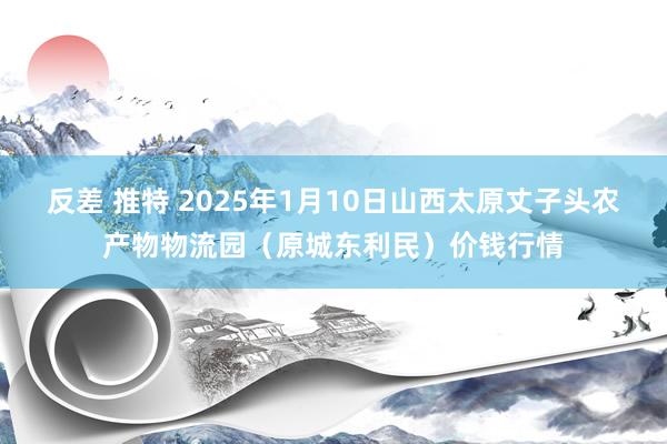 反差 推特 2025年1月10日山西太原丈子头农产物物流园（原城东利民）价钱行情