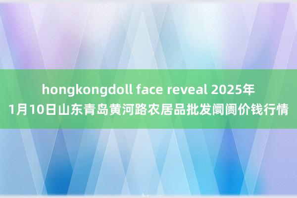 hongkongdoll face reveal 2025年1月10日山东青岛黄河路农居品批发阛阓价钱行情