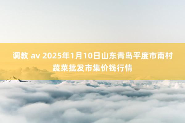 调教 av 2025年1月10日山东青岛平度市南村蔬菜批发市集价钱行情