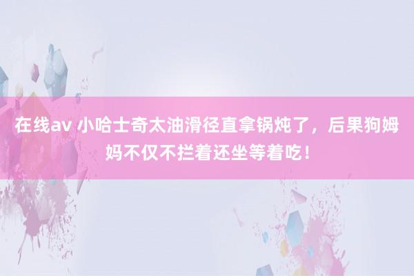 在线av 小哈士奇太油滑径直拿锅炖了，后果狗姆妈不仅不拦着还坐等着吃！