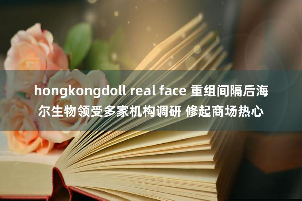 hongkongdoll real face 重组间隔后海尔生物领受多家机构调研 修起商场热心