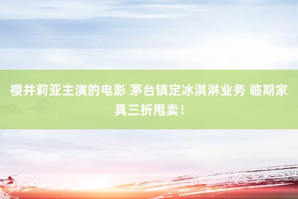 樱井莉亚主演的电影 茅台镇定冰淇淋业务 临期家具三折甩卖！