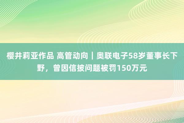 樱井莉亚作品 高管动向｜奥联电子58岁董事长下野，曾因信披问题被罚150万元