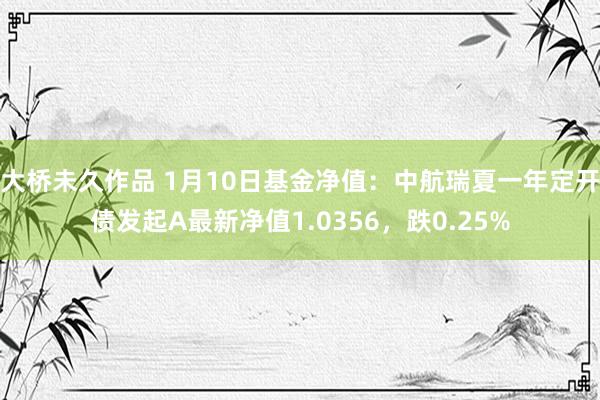 大桥未久作品 1月10日基金净值：中航瑞夏一年定开债发起A最新净值1.0356，跌0.25%