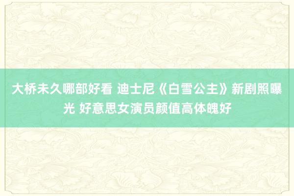 大桥未久哪部好看 迪士尼《白雪公主》新剧照曝光 好意思女演员颜值高体魄好