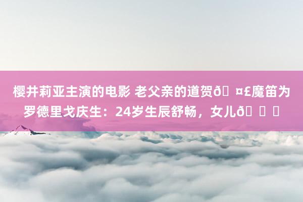 樱井莉亚主演的电影 老父亲的道贺🤣魔笛为罗德里戈庆生：24岁生辰舒畅，女儿🎂