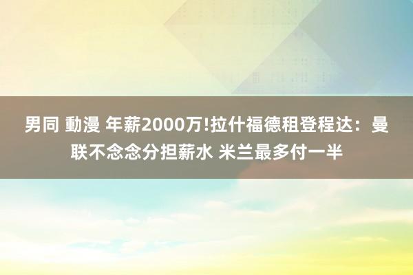 男同 動漫 年薪2000万!拉什福德租登程达：曼联不念念分担薪水 米兰最多付一半