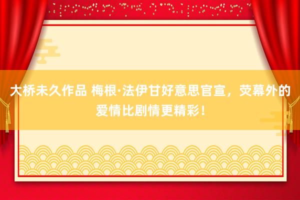 大桥未久作品 梅根·法伊甘好意思官宣，荧幕外的爱情比剧情更精彩！