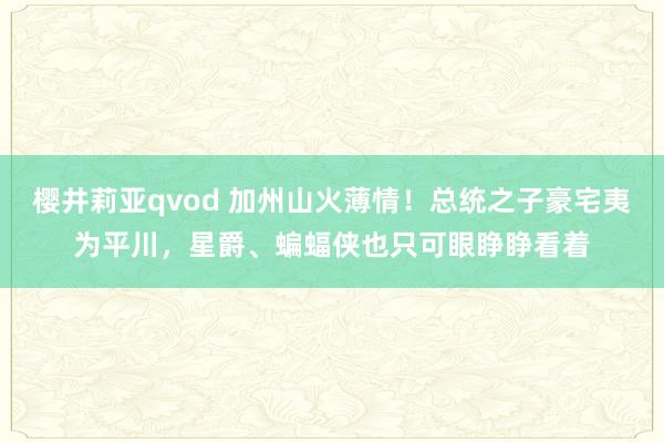 樱井莉亚qvod 加州山火薄情！总统之子豪宅夷为平川，星爵、蝙蝠侠也只可眼睁睁看着