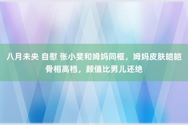 八月未央 自慰 张小斐和姆妈同框，姆妈皮肤皑皑骨相高档，颜值比男儿还绝