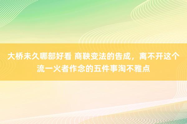 大桥未久哪部好看 商鞅变法的告成，离不开这个流一火者作念的五件事淘不雅点