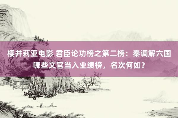 樱井莉亚电影 君臣论功榜之第二榜：秦调解六国哪些文官当入业绩榜，名次何如？