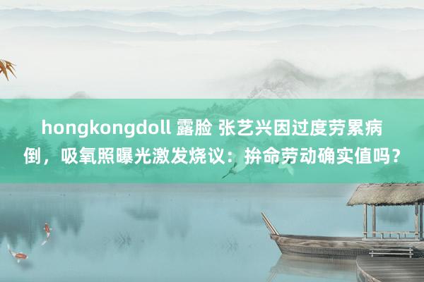 hongkongdoll 露脸 张艺兴因过度劳累病倒，吸氧照曝光激发烧议：拚命劳动确实值吗？